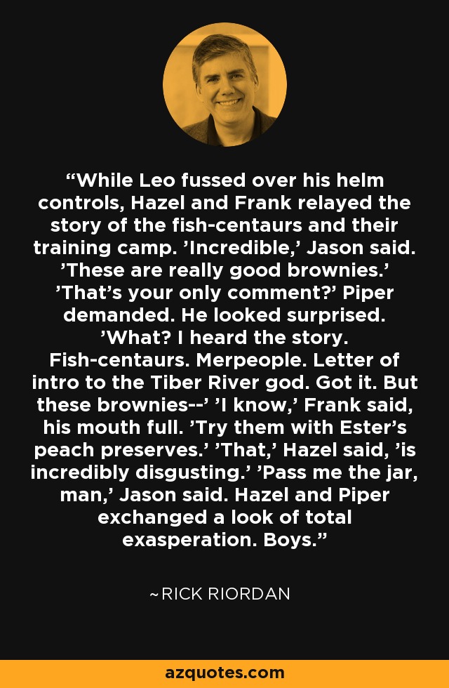 While Leo fussed over his helm controls, Hazel and Frank relayed the story of the fish-centaurs and their training camp. 'Incredible,' Jason said. 'These are really good brownies.' 'That's your only comment?' Piper demanded. He looked surprised. 'What? I heard the story. Fish-centaurs. Merpeople. Letter of intro to the Tiber River god. Got it. But these brownies--' 'I know,' Frank said, his mouth full. 'Try them with Ester's peach preserves.' 'That,' Hazel said, 'is incredibly disgusting.' 'Pass me the jar, man,' Jason said. Hazel and Piper exchanged a look of total exasperation. Boys. - Rick Riordan