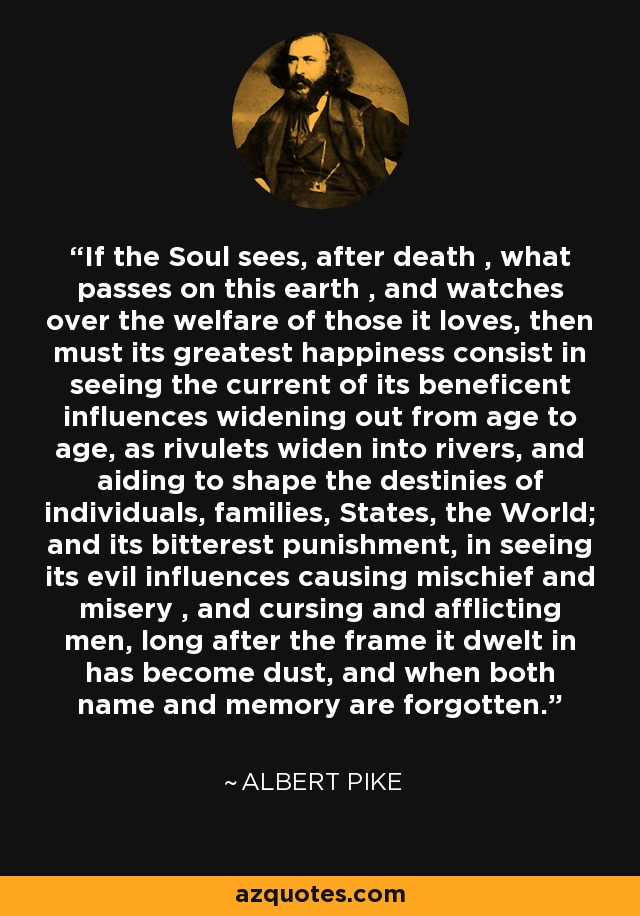 If the Soul sees, after death , what passes on this earth , and watches over the welfare of those it loves, then must its greatest happiness consist in seeing the current of its beneficent influences widening out from age to age, as rivulets widen into rivers, and aiding to shape the destinies of individuals, families, States, the World; and its bitterest punishment, in seeing its evil influences causing mischief and misery , and cursing and afflicting men, long after the frame it dwelt in has become dust, and when both name and memory are forgotten. - Albert Pike