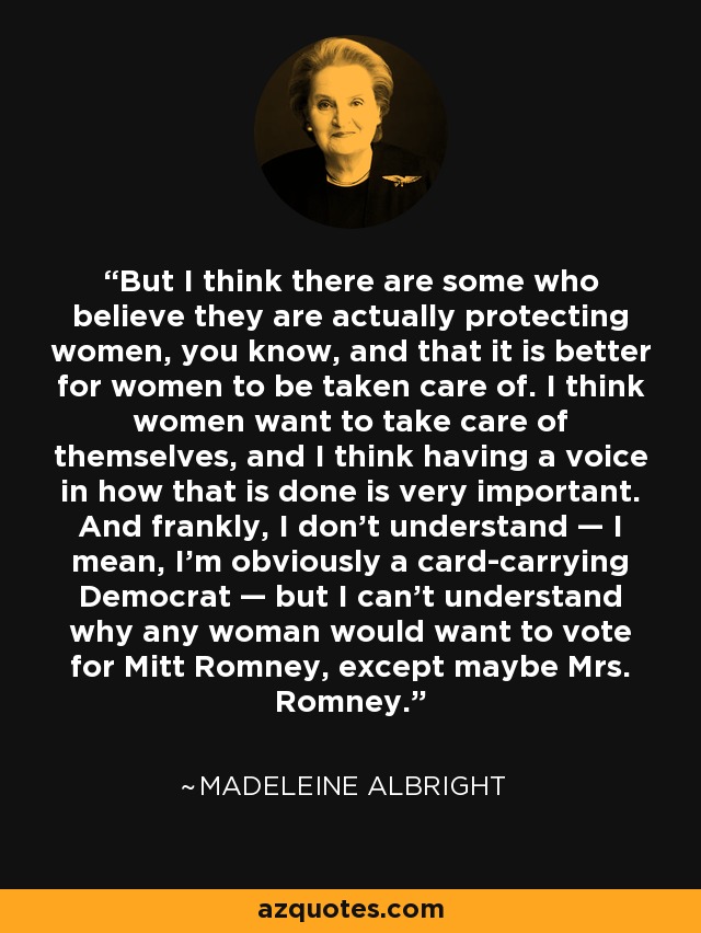 But I think there are some who believe they are actually protecting women, you know, and that it is better for women to be taken care of. I think women want to take care of themselves, and I think having a voice in how that is done is very important. And frankly, I don’t understand — I mean, I’m obviously a card-carrying Democrat — but I can’t understand why any woman would want to vote for Mitt Romney, except maybe Mrs. Romney. - Madeleine Albright