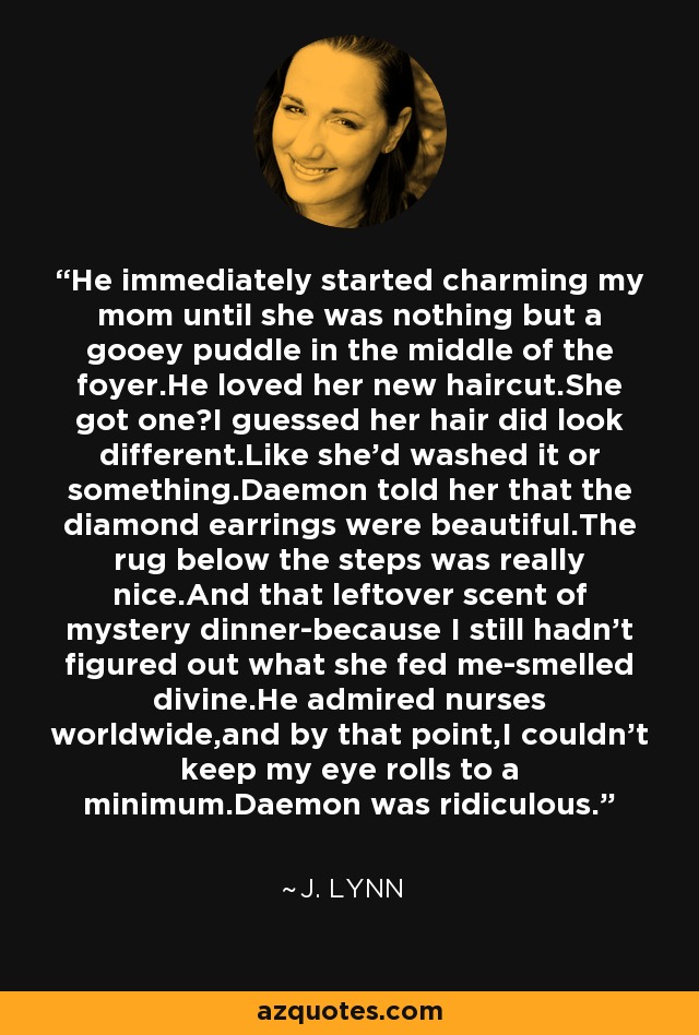 He immediately started charming my mom until she was nothing but a gooey puddle in the middle of the foyer.He loved her new haircut.She got one?I guessed her hair did look different.Like she'd washed it or something.Daemon told her that the diamond earrings were beautiful.The rug below the steps was really nice.And that leftover scent of mystery dinner-because I still hadn't figured out what she fed me-smelled divine.He admired nurses worldwide,and by that point,I couldn't keep my eye rolls to a minimum.Daemon was ridiculous. - J. Lynn