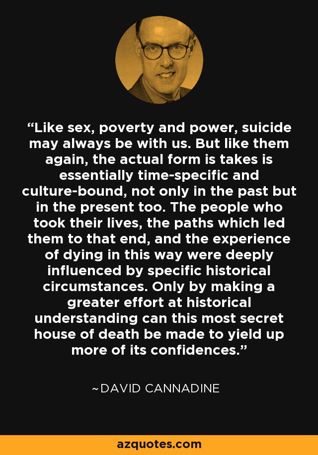 Like sex, poverty and power, suicide may always be with us. But like them again, the actual form is takes is essentially time-specific and culture-bound, not only in the past but in the present too. The people who took their lives, the paths which led them to that end, and the experience of dying in this way were deeply influenced by specific historical circumstances. Only by making a greater effort at historical understanding can this most secret house of death be made to yield up more of its confidences. - David Cannadine