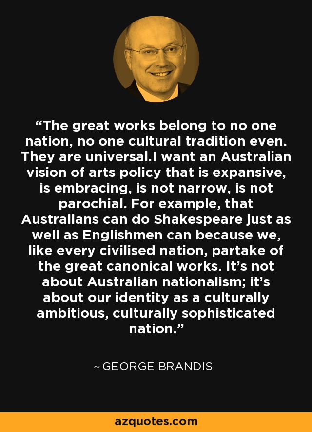 The great works belong to no one nation, no one cultural tradition even. They are universal.I want an Australian vision of arts policy that is expansive, is embracing, is not narrow, is not parochial. For example, that Australians can do Shakespeare just as well as Englishmen can because we, like every civilised nation, partake of the great canonical works. It's not about Australian nationalism; it's about our identity as a culturally ambitious, culturally sophisticated nation. - George Brandis