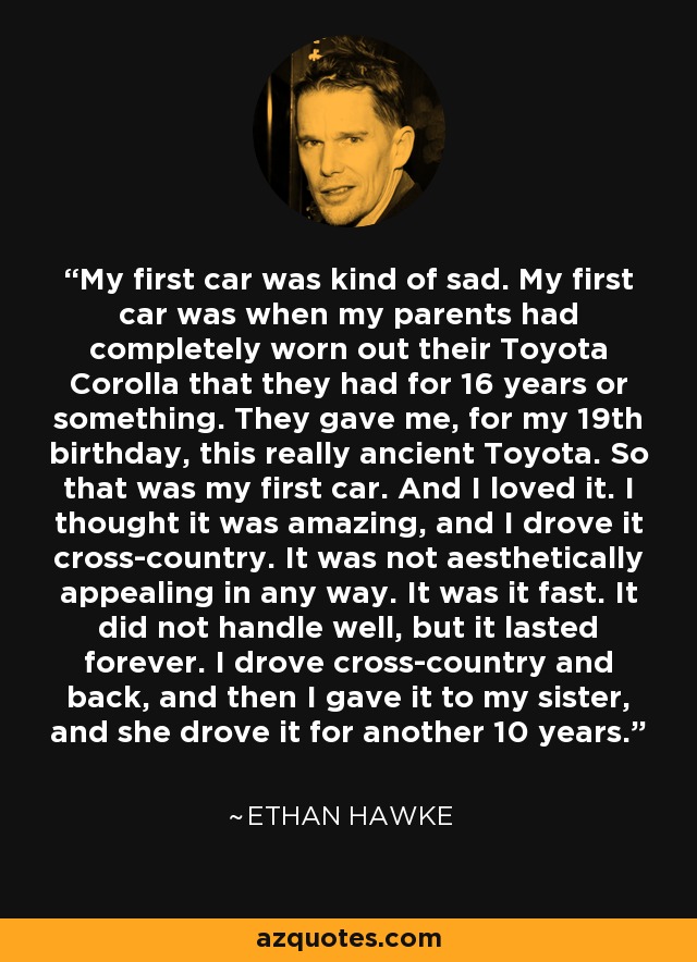 My first car was kind of sad. My first car was when my parents had completely worn out their Toyota Corolla that they had for 16 years or something. They gave me, for my 19th birthday, this really ancient Toyota. So that was my first car. And I loved it. I thought it was amazing, and I drove it cross-country. It was not aesthetically appealing in any way. It was it fast. It did not handle well, but it lasted forever. I drove cross-country and back, and then I gave it to my sister, and she drove it for another 10 years. - Ethan Hawke