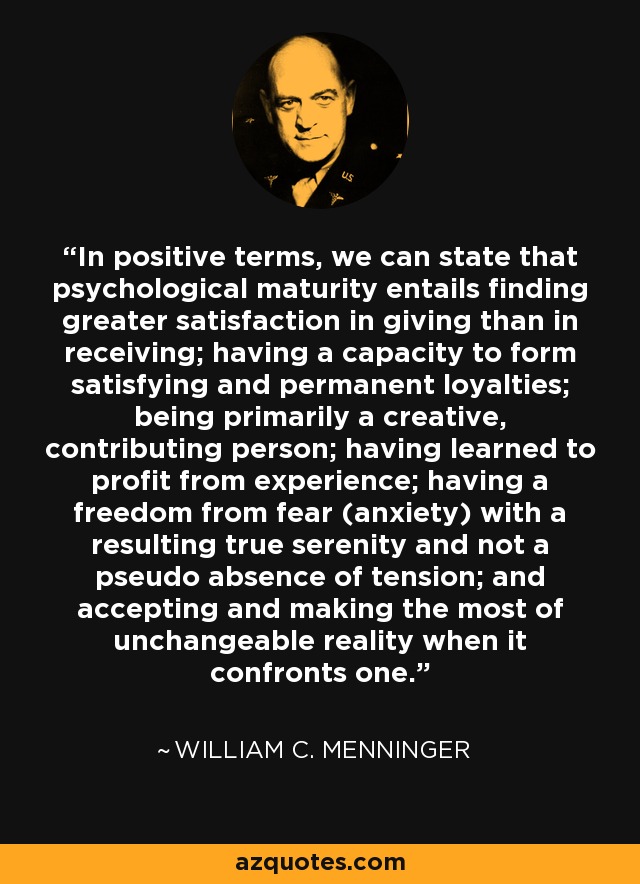 In positive terms, we can state that psychological maturity entails finding greater satisfaction in giving than in receiving; having a capacity to form satisfying and permanent loyalties; being primarily a creative, contributing person; having learned to profit from experience; having a freedom from fear (anxiety) with a resulting true serenity and not a pseudo absence of tension; and accepting and making the most of unchangeable reality when it confronts one. - William C. Menninger