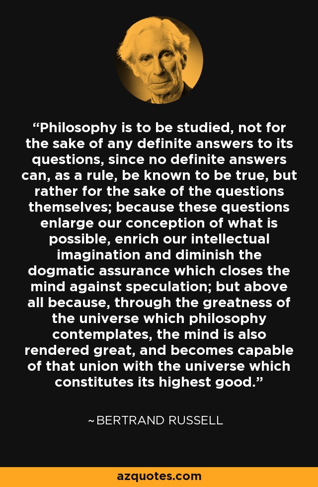 Philosophy is to be studied, not for the sake of any definite answers to its questions, since no definite answers can, as a rule, be known to be true, but rather for the sake of the questions themselves; because these questions enlarge our conception of what is possible, enrich our intellectual imagination and diminish the dogmatic assurance which closes the mind against speculation; but above all because, through the greatness of the universe which philosophy contemplates, the mind is also rendered great, and becomes capable of that union with the universe which constitutes its highest good. - Bertrand Russell
