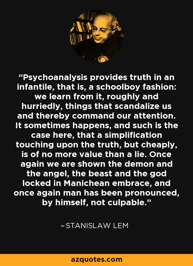 Psychoanalysis provides truth in an infantile, that is, a schoolboy fashion: we learn from it, roughly and hurriedly, things that scandalize us and thereby command our attention. It sometimes happens, and such is the case here, that a simplification touching upon the truth, but cheaply, is of no more value than a lie. Once again we are shown the demon and the angel, the beast and the god locked in Manichean embrace, and once again man has been pronounced, by himself, not culpable. - Stanislaw Lem