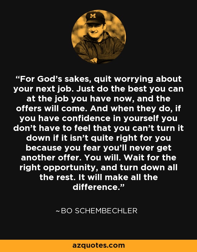For God's sakes, quit worrying about your next job. Just do the best you can at the job you have now, and the offers will come. And when they do, if you have confidence in yourself you don't have to feel that you can't turn it down if it isn't quite right for you because you fear you'll never get another offer. You will. Wait for the right opportunity, and turn down all the rest. It will make all the difference. - Bo Schembechler