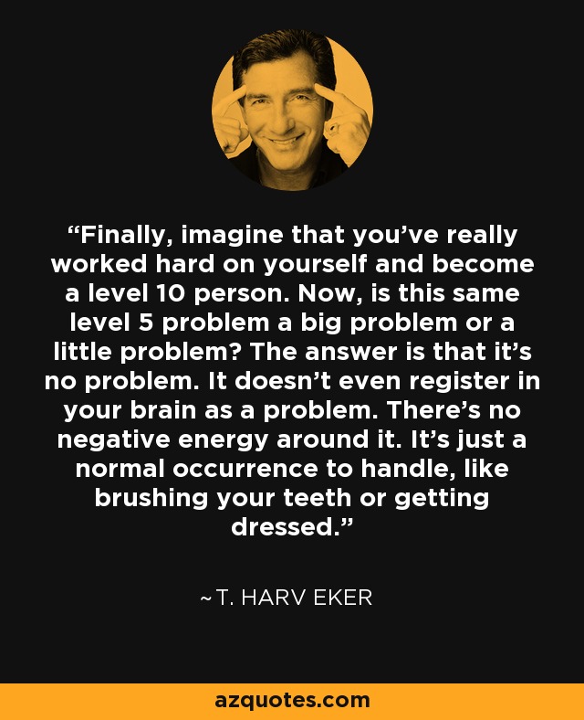 Finally, imagine that you've really worked hard on yourself and become a level 10 person. Now, is this same level 5 problem a big problem or a little problem? The answer is that it's no problem. It doesn't even register in your brain as a problem. There's no negative energy around it. It's just a normal occurrence to handle, like brushing your teeth or getting dressed. - T. Harv Eker