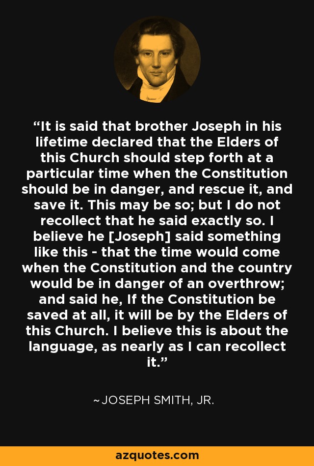 It is said that brother Joseph in his lifetime declared that the Elders of this Church should step forth at a particular time when the Constitution should be in danger, and rescue it, and save it. This may be so; but I do not recollect that he said exactly so. I believe he [Joseph] said something like this - that the time would come when the Constitution and the country would be in danger of an overthrow; and said he, If the Constitution be saved at all, it will be by the Elders of this Church. I believe this is about the language, as nearly as I can recollect it. - Joseph Smith, Jr.