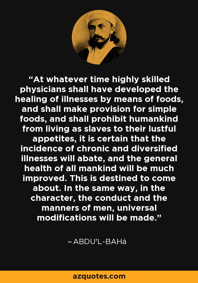 At whatever time highly skilled physicians shall have developed the healing of illnesses by means of foods, and shall make provision for simple foods, and shall prohibit humankind from living as slaves to their lustful appetites, it is certain that the incidence of chronic and diversified illnesses will abate, and the general health of all mankind will be much improved. This is destined to come about. In the same way, in the character, the conduct and the manners of men, universal modifications will be made. - Abdu'l-Bahá