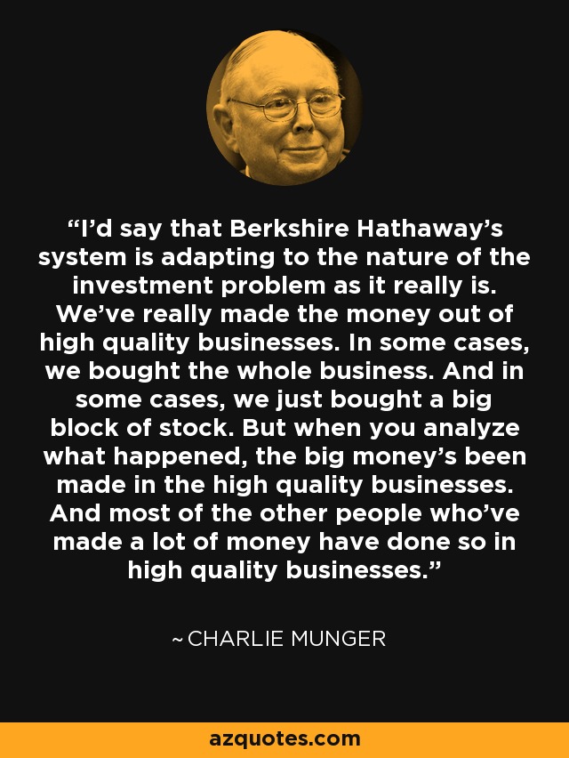 I’d say that Berkshire Hathaway’s system is adapting to the nature of the investment problem as it really is. We’ve really made the money out of high quality businesses. In some cases, we bought the whole business. And in some cases, we just bought a big block of stock. But when you analyze what happened, the big money’s been made in the high quality businesses. And most of the other people who’ve made a lot of money have done so in high quality businesses. - Charlie Munger