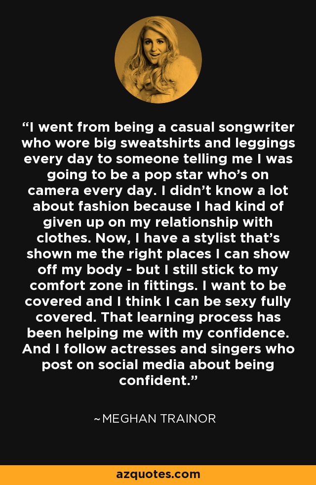 I went from being a casual songwriter who wore big sweatshirts and leggings every day to someone telling me I was going to be a pop star who's on camera every day. I didn't know a lot about fashion because I had kind of given up on my relationship with clothes. Now, I have a stylist that's shown me the right places I can show off my body - but I still stick to my comfort zone in fittings. I want to be covered and I think I can be sexy fully covered. That learning process has been helping me with my confidence. And I follow actresses and singers who post on social media about being confident. - Meghan Trainor