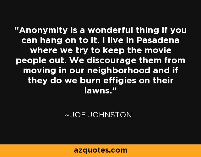 Anonymity is a wonderful thing if you can hang on to it. I live in Pasadena where we try to keep the movie people out. We discourage them from moving in our neighborhood and if they do we burn effigies on their lawns. - Joe Johnston