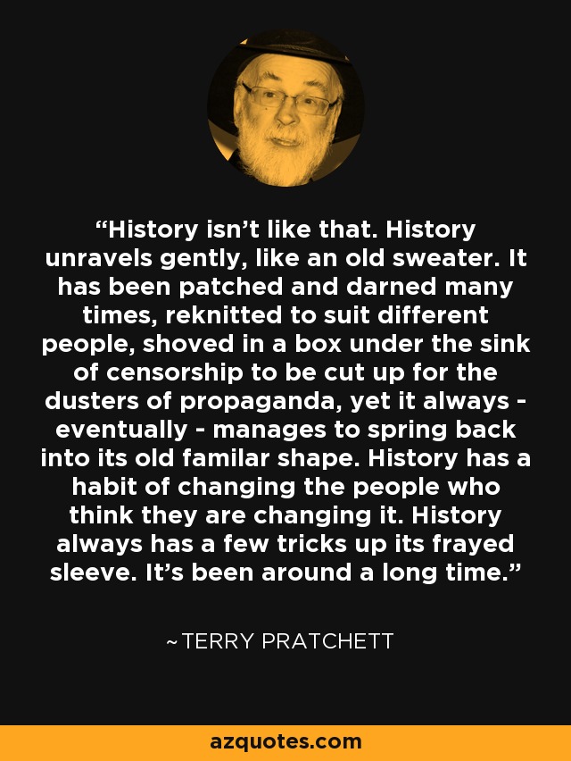 History isn't like that. History unravels gently, like an old sweater. It has been patched and darned many times, reknitted to suit different people, shoved in a box under the sink of censorship to be cut up for the dusters of propaganda, yet it always - eventually - manages to spring back into its old familar shape. History has a habit of changing the people who think they are changing it. History always has a few tricks up its frayed sleeve. It's been around a long time. - Terry Pratchett