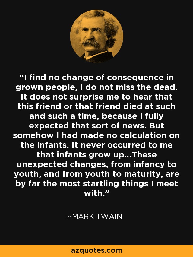 I find no change of consequence in grown people, I do not miss the dead. It does not surprise me to hear that this friend or that friend died at such and such a time, because I fully expected that sort of news. But somehow I had made no calculation on the infants. It never occurred to me that infants grow up...These unexpected changes, from infancy to youth, and from youth to maturity, are by far the most startling things I meet with. - Mark Twain