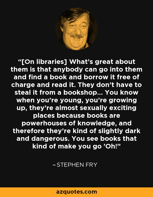 [On libraries] What's great about them is that anybody can go into them and find a book and borrow it free of charge and read it. They don't have to steal it from a bookshop... You know when you're young, you're growing up, they're almost sexually exciting places because books are powerhouses of knowledge, and therefore they're kind of slightly dark and dangerous. You see books that kind of make you go 'Oh!' - Stephen Fry