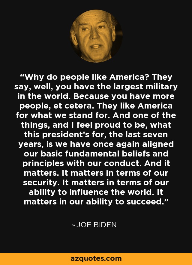 Why do people like America? They say, well, you have the largest military in the world. Because you have more people, et cetera. They like America for what we stand for. And one of the things, and I feel proud to be, what this president's for, the last seven years, is we have once again aligned our basic fundamental beliefs and principles with our conduct. And it matters. It matters in terms of our security. It matters in terms of our ability to influence the world. It matters in our ability to succeed. - Joe Biden