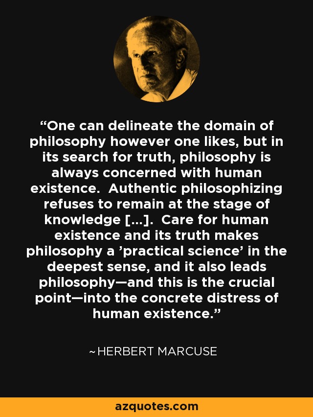 One can delineate the domain of philosophy however one likes, but in its search for truth, philosophy is always concerned with human existence. Authentic philosophizing refuses to remain at the stage of knowledge […]. Care for human existence and its truth makes philosophy a 'practical science' in the deepest sense, and it also leads philosophy—and this is the crucial point—into the concrete distress of human existence. - Herbert Marcuse