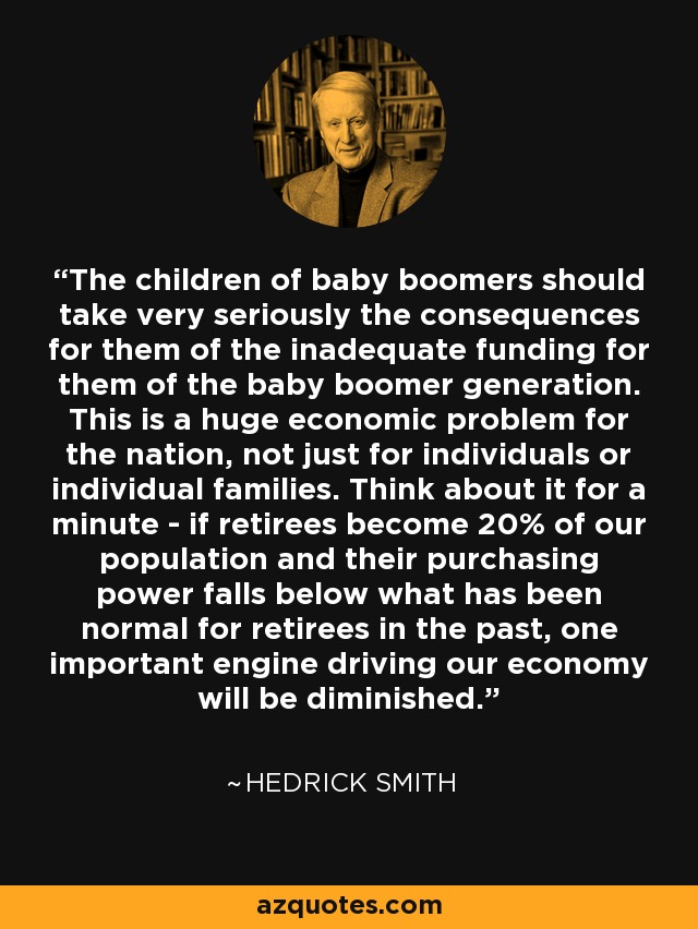 The children of baby boomers should take very seriously the consequences for them of the inadequate funding for them of the baby boomer generation. This is a huge economic problem for the nation, not just for individuals or individual families. Think about it for a minute - if retirees become 20% of our population and their purchasing power falls below what has been normal for retirees in the past, one important engine driving our economy will be diminished. - Hedrick Smith