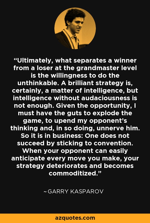 Ultimately, what separates a winner from a loser at the grandmaster level is the willingness to do the unthinkable. A brilliant strategy is, certainly, a matter of intelligence, but intelligence without audaciousness is not enough. Given the opportunity, I must have the guts to explode the game, to upend my opponent's thinking and, in so doing, unnerve him. So it is in business: One does not succeed by sticking to convention. When your opponent can easily anticipate every move you make, your strategy deteriorates and becomes commoditized. - Garry Kasparov