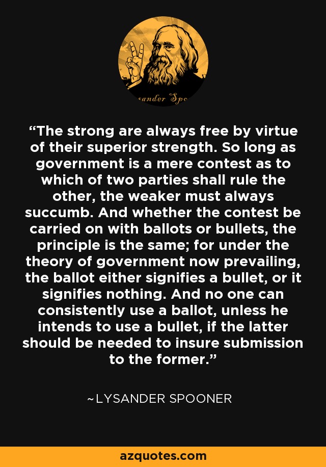 The strong are always free by virtue of their superior strength. So long as government is a mere contest as to which of two parties shall rule the other, the weaker must always succumb. And whether the contest be carried on with ballots or bullets, the principle is the same; for under the theory of government now prevailing, the ballot either signifies a bullet, or it signifies nothing. And no one can consistently use a ballot, unless he intends to use a bullet, if the latter should be needed to insure submission to the former. - Lysander Spooner