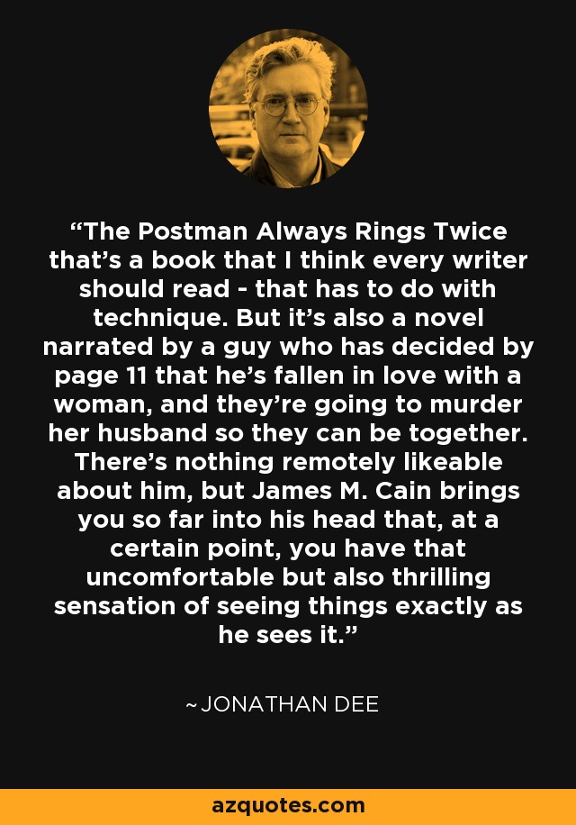 The Postman Always Rings Twice that's a book that I think every writer should read - that has to do with technique. But it's also a novel narrated by a guy who has decided by page 11 that he's fallen in love with a woman, and they're going to murder her husband so they can be together. There's nothing remotely likeable about him, but James M. Cain brings you so far into his head that, at a certain point, you have that uncomfortable but also thrilling sensation of seeing things exactly as he sees it. - Jonathan Dee