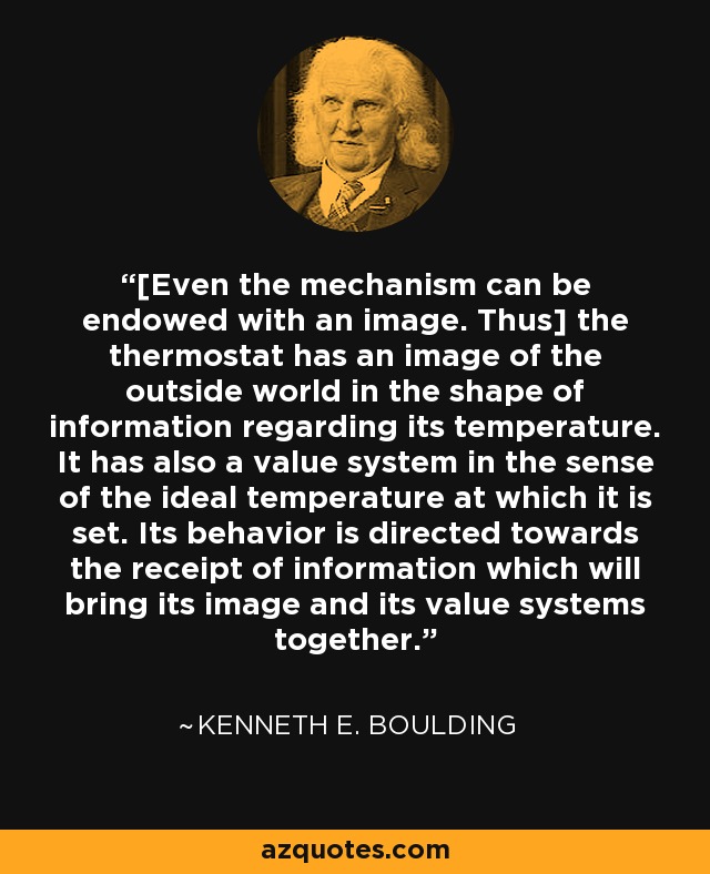 [Even the mechanism can be endowed with an image. Thus] the thermostat has an image of the outside world in the shape of information regarding its temperature. It has also a value system in the sense of the ideal temperature at which it is set. Its behavior is directed towards the receipt of information which will bring its image and its value systems together. - Kenneth E. Boulding