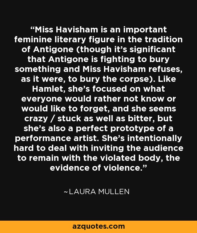 Miss Havisham is an important feminine literary figure in the tradition of Antigone (though it's significant that Antigone is fighting to bury something and Miss Havisham refuses, as it were, to bury the corpse). Like Hamlet, she's focused on what everyone would rather not know or would like to forget, and she seems crazy / stuck as well as bitter, but she's also a perfect prototype of a performance artist. She's intentionally hard to deal with inviting the audience to remain with the violated body, the evidence of violence. - Laura Mullen