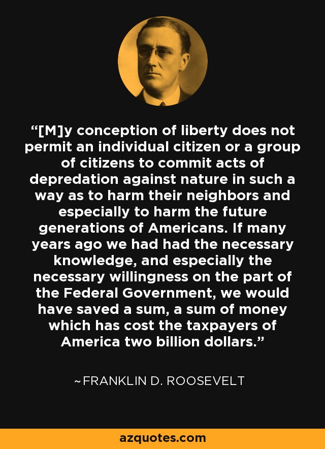 [M]y conception of liberty does not permit an individual citizen or a group of citizens to commit acts of depredation against nature in such a way as to harm their neighbors and especially to harm the future generations of Americans. If many years ago we had had the necessary knowledge, and especially the necessary willingness on the part of the Federal Government, we would have saved a sum, a sum of money which has cost the taxpayers of America two billion dollars. - Franklin D. Roosevelt
