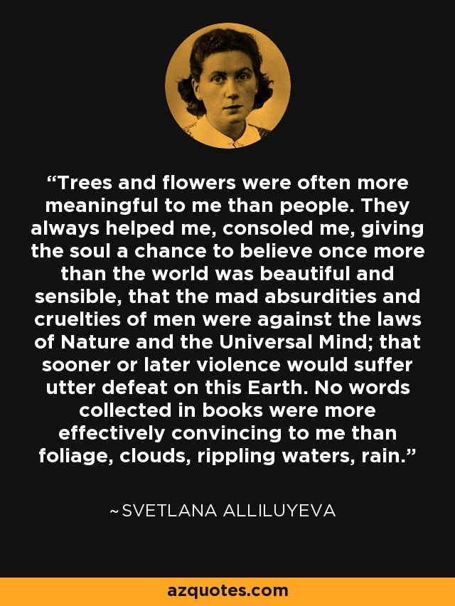 Trees and flowers were often more meaningful to me than people. They always helped me, consoled me, giving the soul a chance to believe once more than the world was beautiful and sensible, that the mad absurdities and cruelties of men were against the laws of Nature and the Universal Mind; that sooner or later violence would suffer utter defeat on this Earth. No words collected in books were more effectively convincing to me than foliage, clouds, rippling waters, rain. - Svetlana Alliluyeva