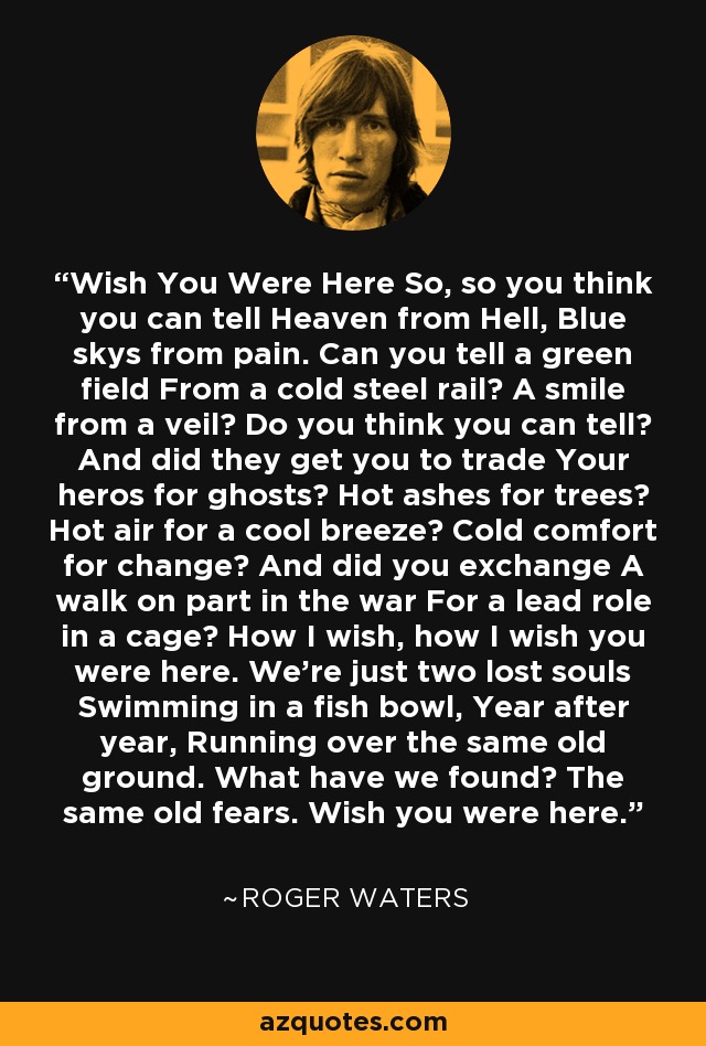 Wish You Were Here So, so you think you can tell Heaven from Hell, Blue skys from pain. Can you tell a green field From a cold steel rail? A smile from a veil? Do you think you can tell? And did they get you to trade Your heros for ghosts? Hot ashes for trees? Hot air for a cool breeze? Cold comfort for change? And did you exchange A walk on part in the war For a lead role in a cage? How I wish, how I wish you were here. We're just two lost souls Swimming in a fish bowl, Year after year, Running over the same old ground. What have we found? The same old fears. Wish you were here. - Roger Waters