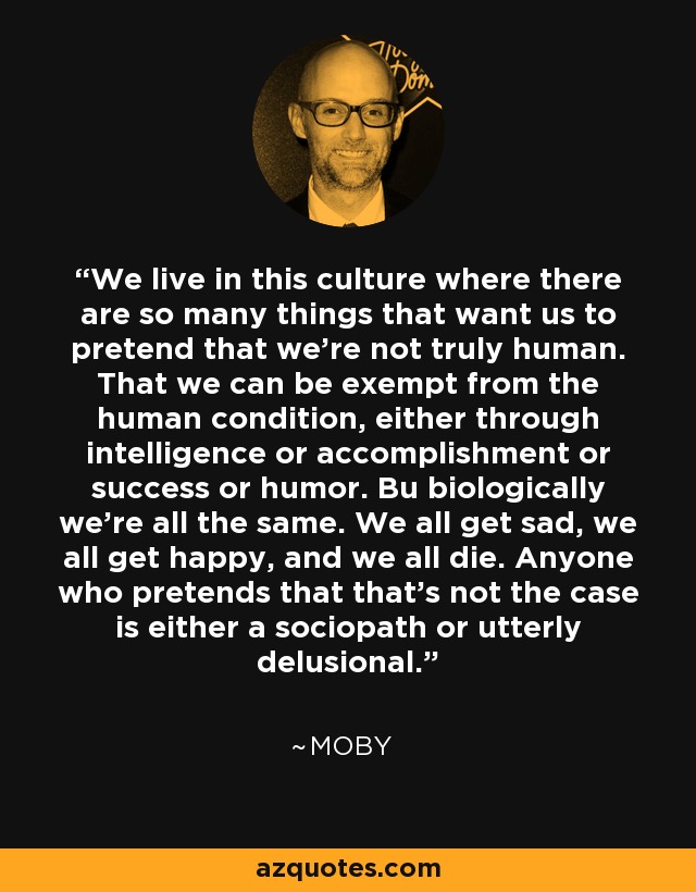 We live in this culture where there are so many things that want us to pretend that we’re not truly human. That we can be exempt from the human condition, either through intelligence or accomplishment or success or humor. Bu biologically we’re all the same. We all get sad, we all get happy, and we all die. Anyone who pretends that that’s not the case is either a sociopath or utterly delusional. - Moby