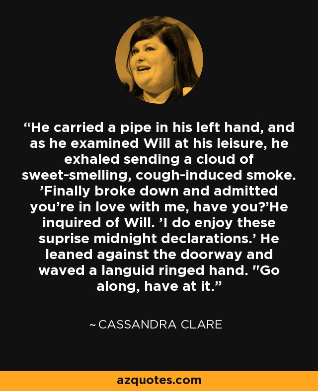 He carried a pipe in his left hand, and as he examined Will at his leisure, he exhaled sending a cloud of sweet-smelling, cough-induced smoke. 'Finally broke down and admitted you're in love with me, have you?'He inquired of Will. 'I do enjoy these suprise midnight declarations.' He leaned against the doorway and waved a languid ringed hand. 