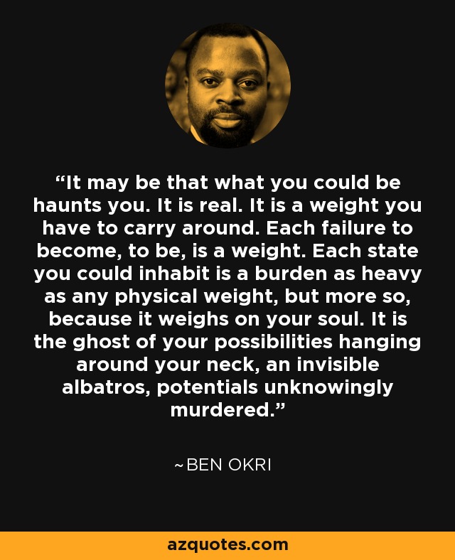 It may be that what you could be haunts you. It is real. It is a weight you have to carry around. Each failure to become, to be, is a weight. Each state you could inhabit is a burden as heavy as any physical weight, but more so, because it weighs on your soul. It is the ghost of your possibilities hanging around your neck, an invisible albatros, potentials unknowingly murdered. - Ben Okri