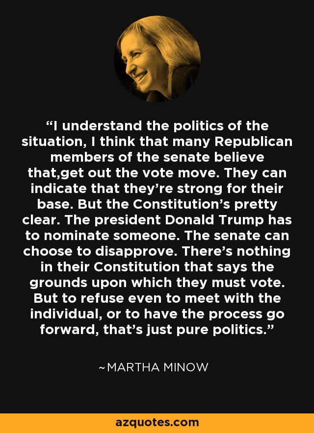 I understand the politics of the situation, I think that many Republican members of the senate believe that,get out the vote move. They can indicate that they're strong for their base. But the Constitution's pretty clear. The president Donald Trump has to nominate someone. The senate can choose to disapprove. There's nothing in their Constitution that says the grounds upon which they must vote. But to refuse even to meet with the individual, or to have the process go forward, that's just pure politics. - Martha Minow