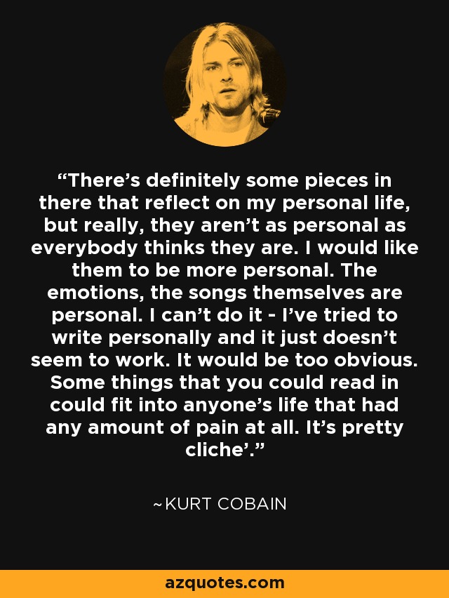 There's definitely some pieces in there that reflect on my personal life, but really, they aren't as personal as everybody thinks they are. I would like them to be more personal. The emotions, the songs themselves are personal. I can't do it - I've tried to write personally and it just doesn't seem to work. It would be too obvious. Some things that you could read in could fit into anyone's life that had any amount of pain at all. It's pretty cliche'. - Kurt Cobain