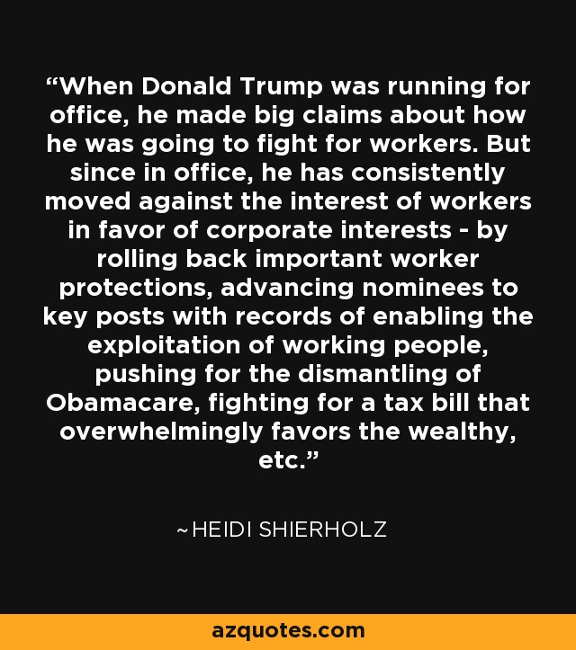 When Donald Trump was running for office, he made big claims about how he was going to fight for workers. But since in office, he has consistently moved against the interest of workers in favor of corporate interests - by rolling back important worker protections, advancing nominees to key posts with records of enabling the exploitation of working people, pushing for the dismantling of Obamacare, fighting for a tax bill that overwhelmingly favors the wealthy, etc. - Heidi Shierholz
