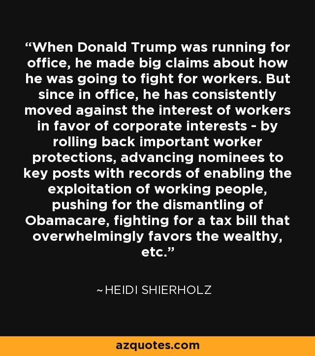 When Donald Trump was running for office, he made big claims about how he was going to fight for workers. But since in office, he has consistently moved against the interest of workers in favor of corporate interests - by rolling back important worker protections, advancing nominees to key posts with records of enabling the exploitation of working people, pushing for the dismantling of Obamacare, fighting for a tax bill that overwhelmingly favors the wealthy, etc. - Heidi Shierholz