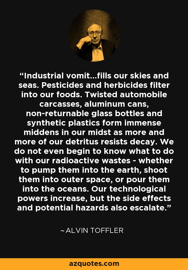 Industrial vomit...fills our skies and seas. Pesticides and herbicides filter into our foods. Twisted automobile carcasses, aluminum cans, non-returnable glass bottles and synthetic plastics form immense middens in our midst as more and more of our detritus resists decay. We do not even begin to know what to do with our radioactive wastes - whether to pump them into the earth, shoot them into outer space, or pour them into the oceans. Our technological powers increase, but the side effects and potential hazards also escalate. - Alvin Toffler