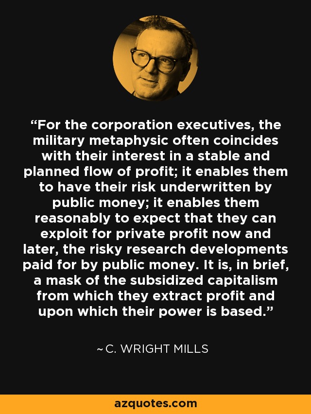 For the corporation executives, the military metaphysic often coincides with their interest in a stable and planned flow of profit; it enables them to have their risk underwritten by public money; it enables them reasonably to expect that they can exploit for private profit now and later, the risky research developments paid for by public money. It is, in brief, a mask of the subsidized capitalism from which they extract profit and upon which their power is based. - C. Wright Mills