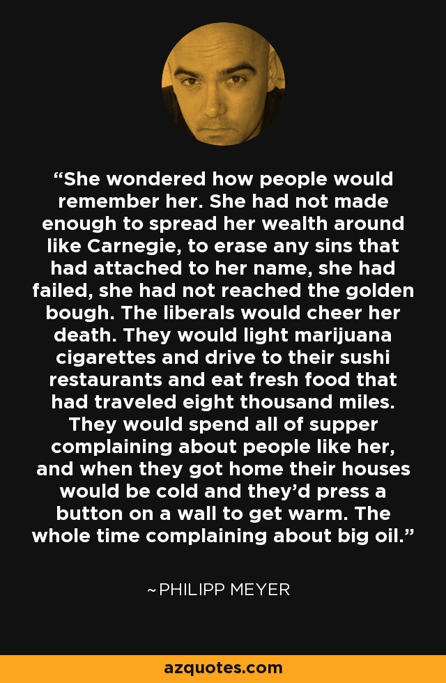 She wondered how people would remember her. She had not made enough to spread her wealth around like Carnegie, to erase any sins that had attached to her name, she had failed, she had not reached the golden bough. The liberals would cheer her death. They would light marijuana cigarettes and drive to their sushi restaurants and eat fresh food that had traveled eight thousand miles. They would spend all of supper complaining about people like her, and when they got home their houses would be cold and they'd press a button on a wall to get warm. The whole time complaining about big oil. - Philipp Meyer