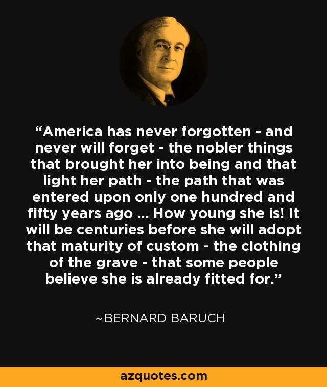 America has never forgotten - and never will forget - the nobler things that brought her into being and that light her path - the path that was entered upon only one hundred and fifty years ago ... How young she is! It will be centuries before she will adopt that maturity of custom - the clothing of the grave - that some people believe she is already fitted for. - Bernard Baruch