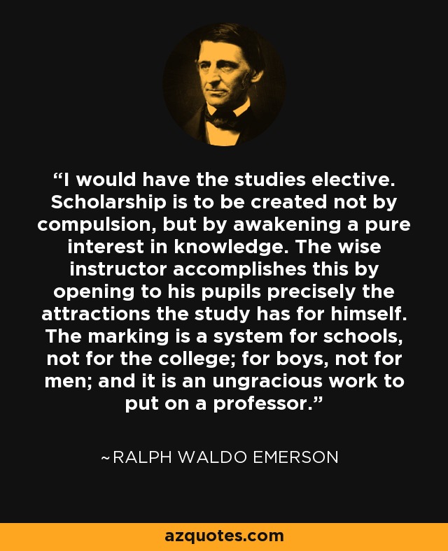 I would have the studies elective. Scholarship is to be created not by compulsion, but by awakening a pure interest in knowledge. The wise instructor accomplishes this by opening to his pupils precisely the attractions the study has for himself. The marking is a system for schools, not for the college; for boys, not for men; and it is an ungracious work to put on a professor. - Ralph Waldo Emerson