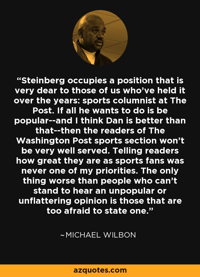 Steinberg occupies a position that is very dear to those of us who've held it over the years: sports columnist at The Post. If all he wants to do is be popular--and I think Dan is better than that--then the readers of The Washington Post sports section won't be very well served. Telling readers how great they are as sports fans was never one of my priorities. The only thing worse than people who can't stand to hear an unpopular or unflattering opinion is those that are too afraid to state one. - Michael Wilbon