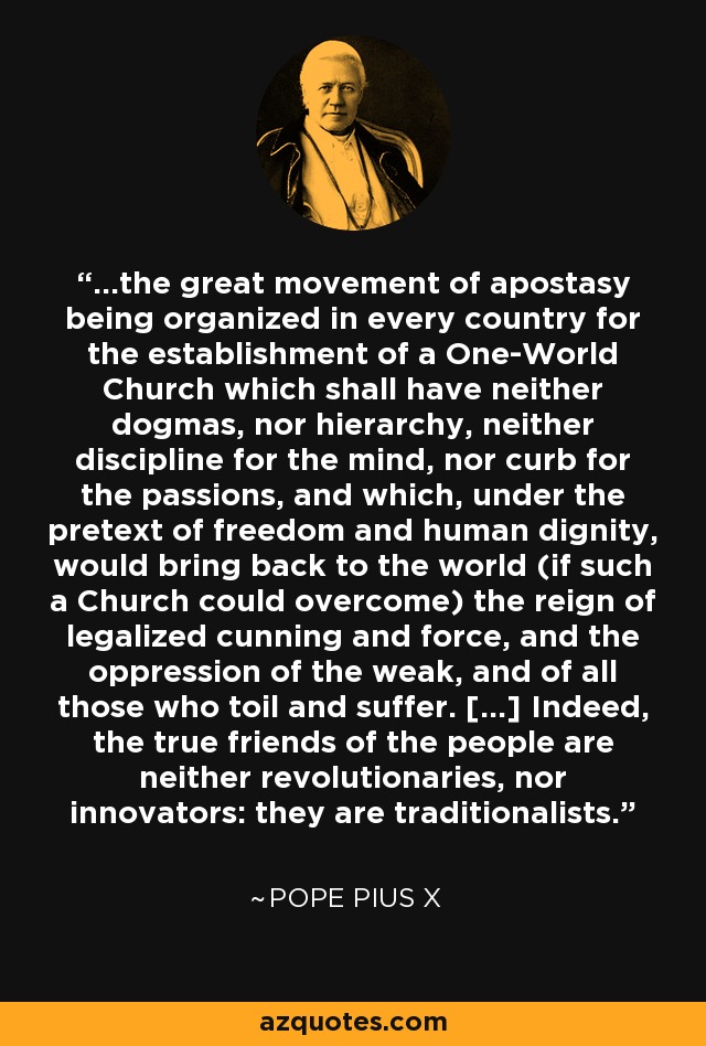 ...the great movement of apostasy being organized in every country for the establishment of a One-World Church which shall have neither dogmas, nor hierarchy, neither discipline for the mind, nor curb for the passions, and which, under the pretext of freedom and human dignity, would bring back to the world (if such a Church could overcome) the reign of legalized cunning and force, and the oppression of the weak, and of all those who toil and suffer. [...] Indeed, the true friends of the people are neither revolutionaries, nor innovators: they are traditionalists. - Pope Pius X