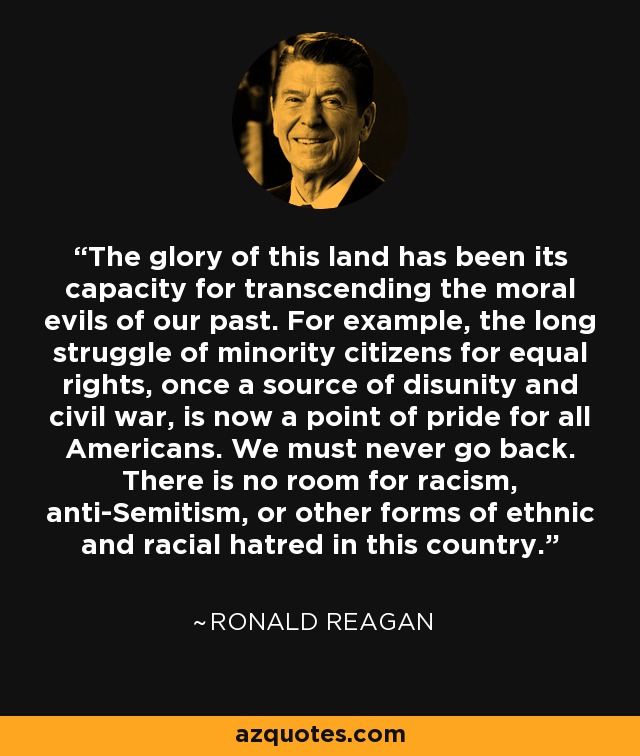 The glory of this land has been its capacity for transcending the moral evils of our past. For example, the long struggle of minority citizens for equal rights, once a source of disunity and civil war, is now a point of pride for all Americans. We must never go back. There is no room for racism, anti-Semitism, or other forms of ethnic and racial hatred in this country. - Ronald Reagan