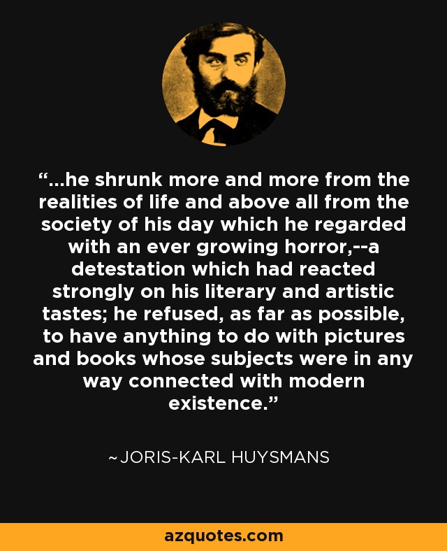 ...he shrunk more and more from the realities of life and above all from the society of his day which he regarded with an ever growing horror,--a detestation which had reacted strongly on his literary and artistic tastes; he refused, as far as possible, to have anything to do with pictures and books whose subjects were in any way connected with modern existence. - Joris-Karl Huysmans