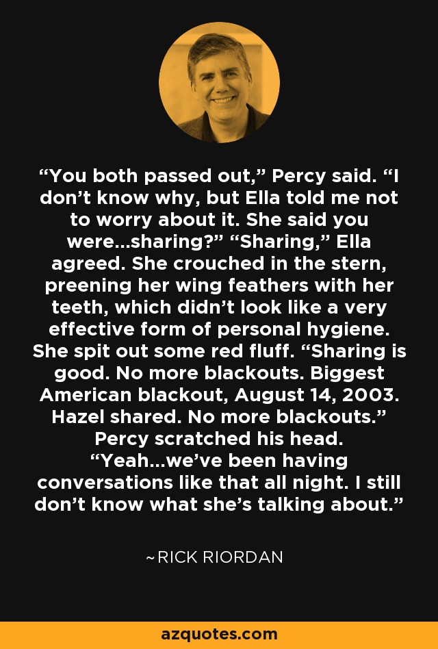 You both passed out,” Percy said. “I don’t know why, but Ella told me not to worry about it. She said you were…sharing?” “Sharing,” Ella agreed. She crouched in the stern, preening her wing feathers with her teeth, which didn’t look like a very effective form of personal hygiene. She spit out some red fluff. “Sharing is good. No more blackouts. Biggest American blackout, August 14, 2003. Hazel shared. No more blackouts.” Percy scratched his head. “Yeah…we’ve been having conversations like that all night. I still don’t know what she’s talking about. - Rick Riordan