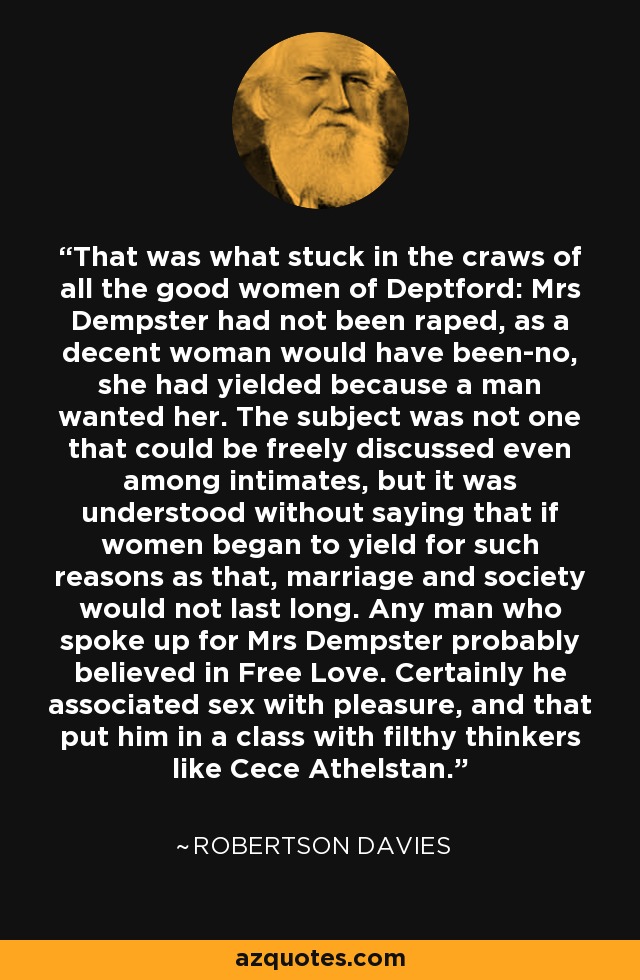 That was what stuck in the craws of all the good women of Deptford: Mrs Dempster had not been raped, as a decent woman would have been-no, she had yielded because a man wanted her. The subject was not one that could be freely discussed even among intimates, but it was understood without saying that if women began to yield for such reasons as that, marriage and society would not last long. Any man who spoke up for Mrs Dempster probably believed in Free Love. Certainly he associated sex with pleasure, and that put him in a class with filthy thinkers like Cece Athelstan. - Robertson Davies