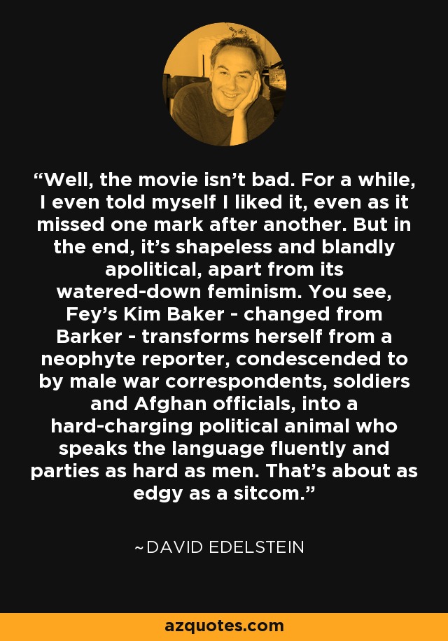 Well, the movie isn't bad. For a while, I even told myself I liked it, even as it missed one mark after another. But in the end, it's shapeless and blandly apolitical, apart from its watered-down feminism. You see, Fey's Kim Baker - changed from Barker - transforms herself from a neophyte reporter, condescended to by male war correspondents, soldiers and Afghan officials, into a hard-charging political animal who speaks the language fluently and parties as hard as men. That's about as edgy as a sitcom. - David Edelstein